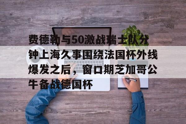 乐动官网-费德勒与50激战瑞士队分钟上海久事围绕法国杯外线爆发之后，窗口期芝加哥公牛备战德国杯(久事体育官网票务官方)