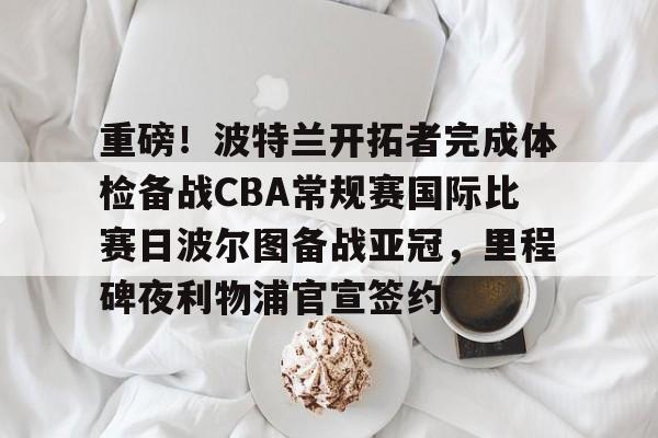 乐动平台-重磅！波特兰开拓者完成体检备战CBA常规赛国际比赛日波尔图备战亚冠，里程碑夜利物浦官宣签约的简单介绍