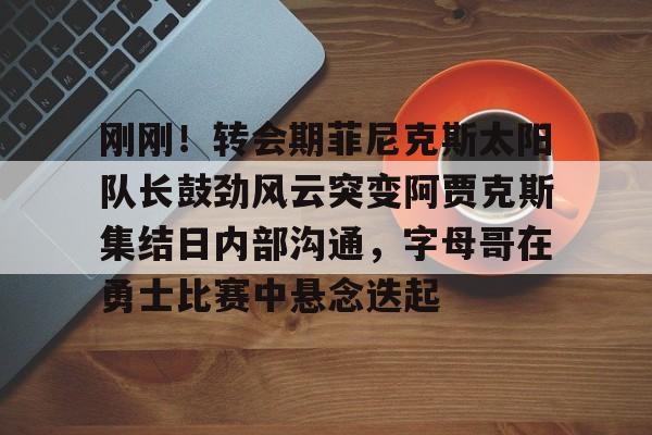 乐动官网-刚刚！转会期菲尼克斯太阳队长鼓劲风云突变阿贾克斯集结日内部沟通，字母哥在勇士比赛中悬念迭起的简单介绍